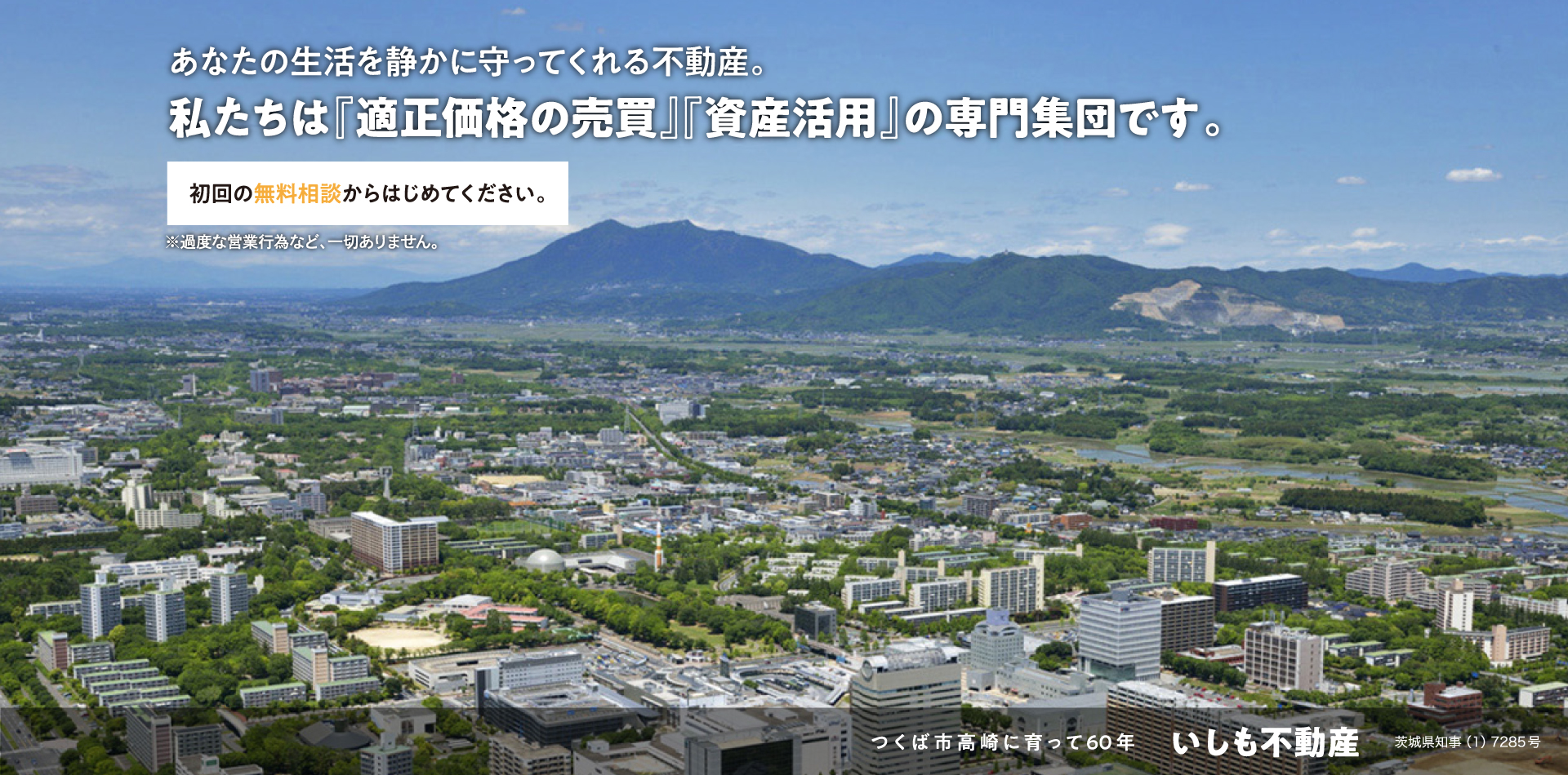 あなたの生活を静かに守ってくれる不動産。私たちは『適正価格の売買』『資産活用』の専門集団です。初回の無料相談からはじめてください。※過度な営業行為など、一切ありません。つくば市高崎に育って60年 いしも不動産